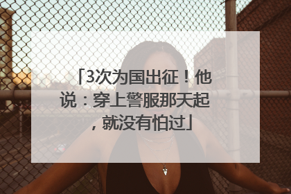 3次为国出征！他说：穿上警服那天起，就没有怕过
